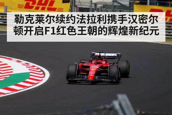勒克莱尔续约法拉利携手汉密尔顿开启F1红色王朝的辉煌新纪元