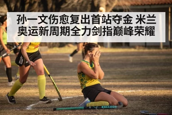 孙一文伤愈复出首站夺金 米兰奥运新周期全力剑指巅峰荣耀