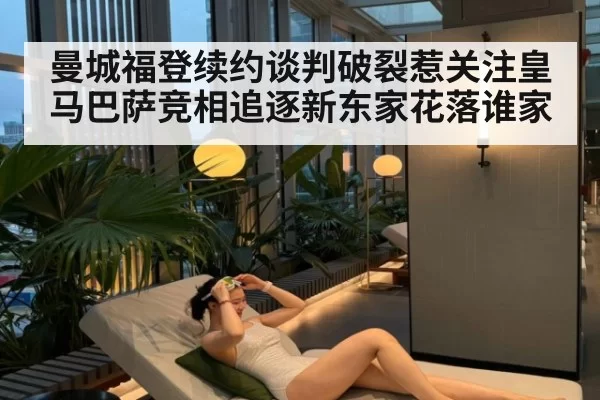 曼城福登续约谈判破裂惹关注皇马巴萨竞相追逐新东家花落谁家