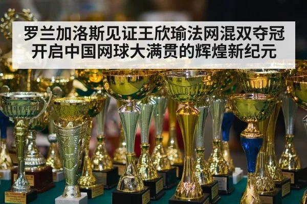 罗兰加洛斯见证王欣瑜法网混双夺冠开启中国网球大满贯的辉煌新纪元