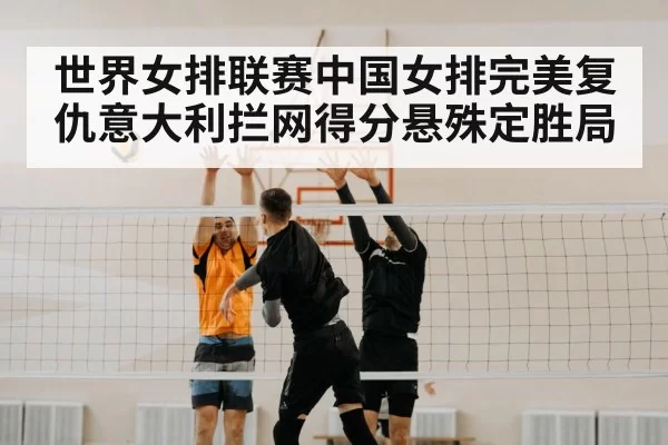 世界女排联赛中国女排完美复仇意大利拦网得分悬殊定胜局