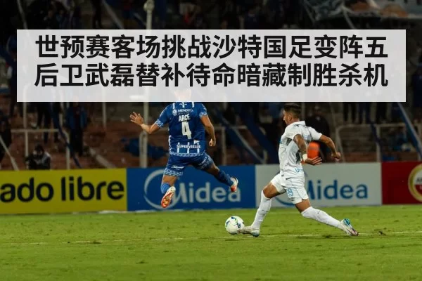 世预赛客场挑战沙特国足变阵五后卫武磊替补待命暗藏制胜杀机