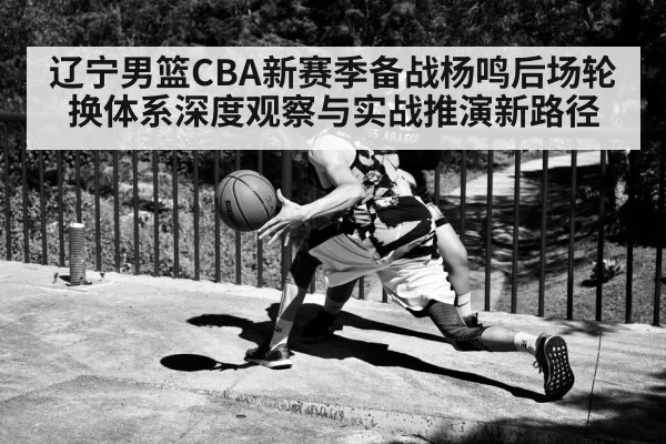 辽宁男篮CBA新赛季备战杨鸣后场轮换体系深度观察与实战推演新路径